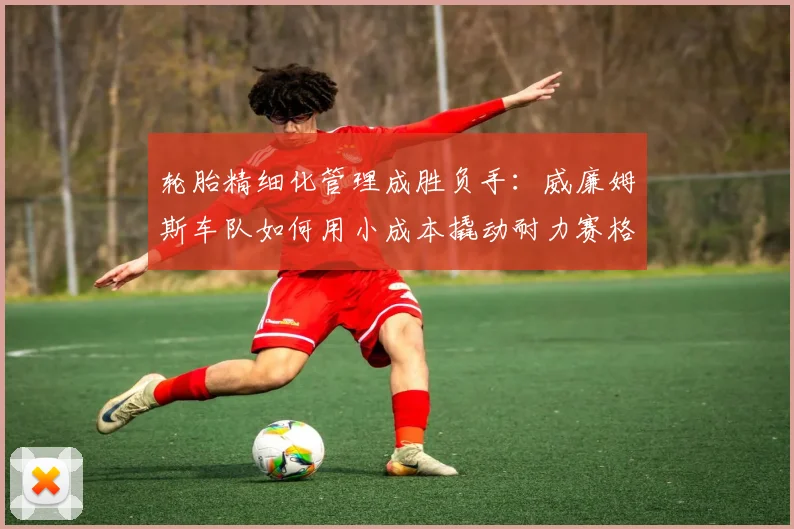 轮胎精细化管理成胜负手：威廉姆斯车队如何用小成本撬动耐力赛格局 - 万彩官网APP推荐