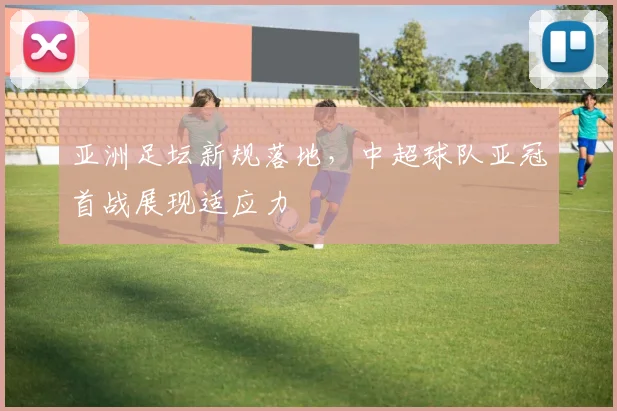亚洲足坛新规落地，中超球队亚冠首战展现适应力 - 万彩官网APP推荐