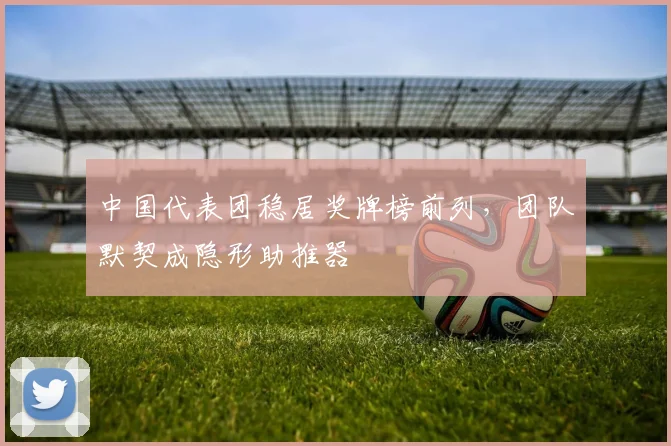 中国代表团稳居奖牌榜前列,团队默契成隐形助推器 - 万彩官网APP推荐