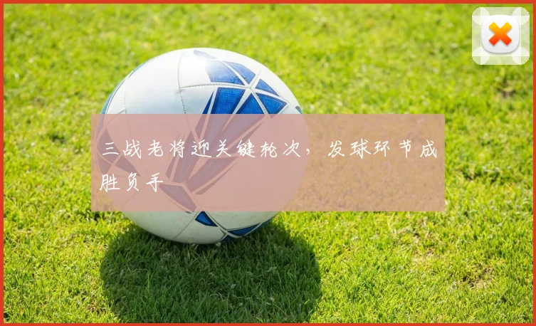 三战老将迎关键轮次，发球环节成胜负手 - 万彩官网APP推荐