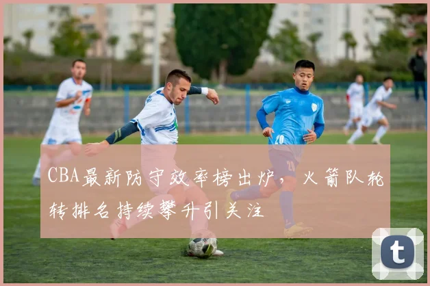 CBA最新防守效率榜出炉,火箭队轮转排名持续攀升引关注 - 万彩官网APP推荐