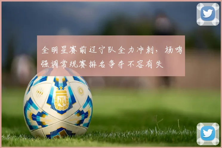 全明星赛前辽宁队全力冲刺，杨鸣强调常规赛排名争夺不容有失 - 万彩官网APP资讯