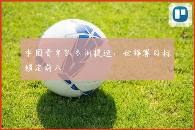 中国青年队冬训提速,世锦赛目标锁定前八 - 万彩官网APP推荐