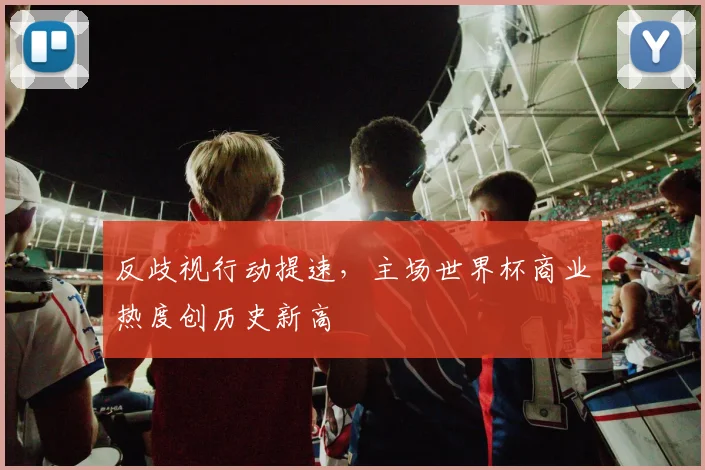 反歧视行动提速，主场世界杯商业热度创历史新高 - 万彩官网APP精选