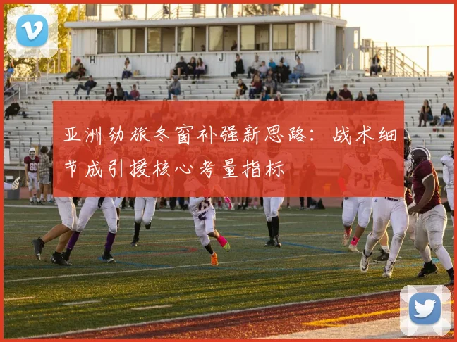 亚洲劲旅冬窗补强新思路：战术细节成引援核心考量指标 - 万彩官网APP推荐