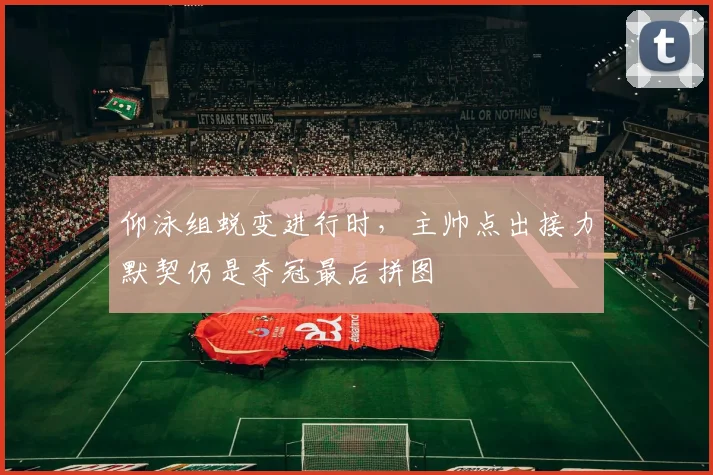 仰泳组蜕变进行时，主帅点出接力默契仍是夺冠最后拼图 - 万彩官网APP推荐