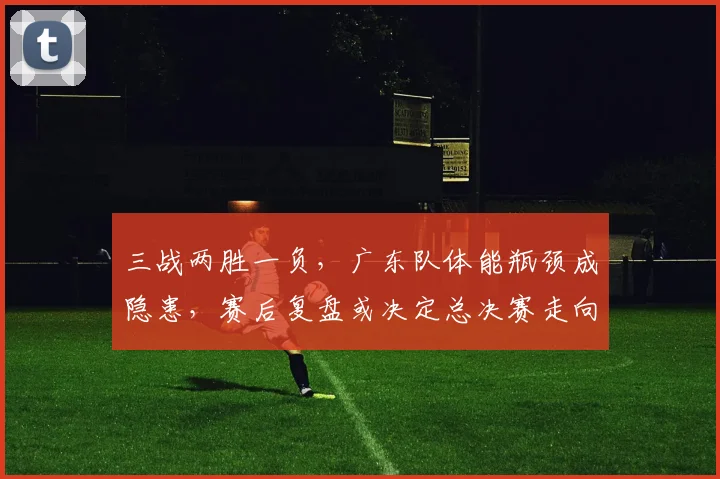 三战两胜一负，广东队体能瓶颈成隐患，赛后复盘或决定总决赛走向 - 万彩官网APP推荐