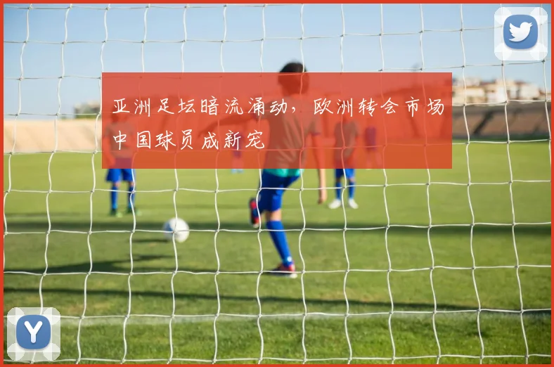 亚洲足坛暗流涌动，欧洲转会市场中国球员成新宠 - 万彩官网APP推荐