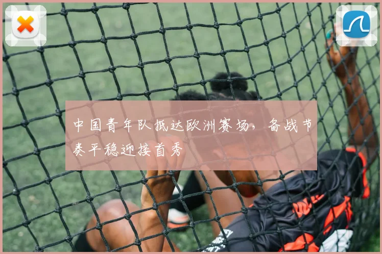 中国青年队抵达欧洲赛场,备战节奏平稳迎接首秀 - 万彩官网APP推荐