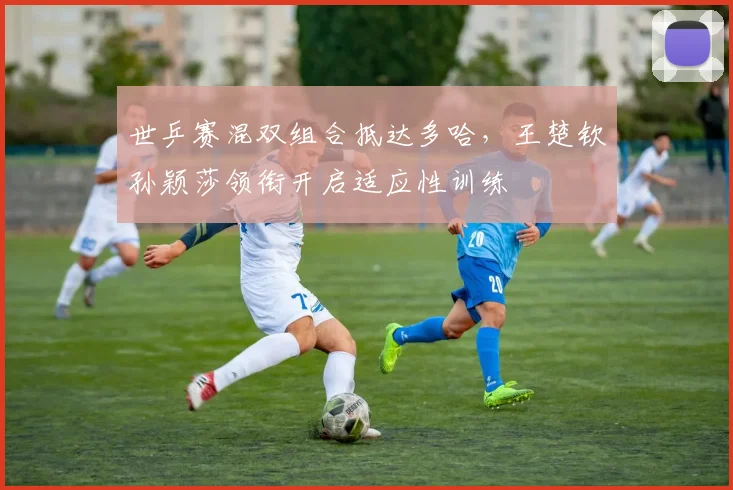 世乒赛混双组合抵达多哈，王楚钦孙颖莎领衔开启适应性训练 - 万彩官网APP推荐