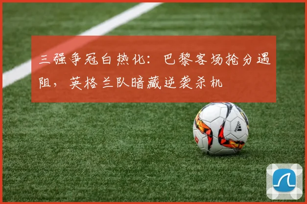 三强争冠白热化:巴黎客场抢分遇阻,英格兰队暗藏逆袭杀机 - 万彩官网APP推荐
