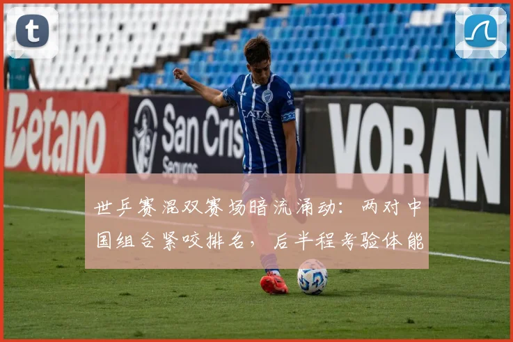 世乒赛混双赛场暗流涌动：两对中国组合紧咬排名，后半程考验体能储备 - 万彩官网APP推荐