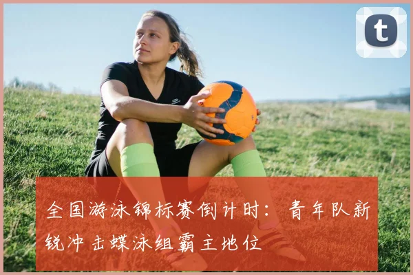 全国游泳锦标赛倒计时：青年队新锐冲击蝶泳组霸主地位 - 万彩官网APP资讯