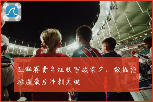 亚锦赛青年组收官战前夕，数据指标成最后冲刺关键 - 万彩官网APP推荐