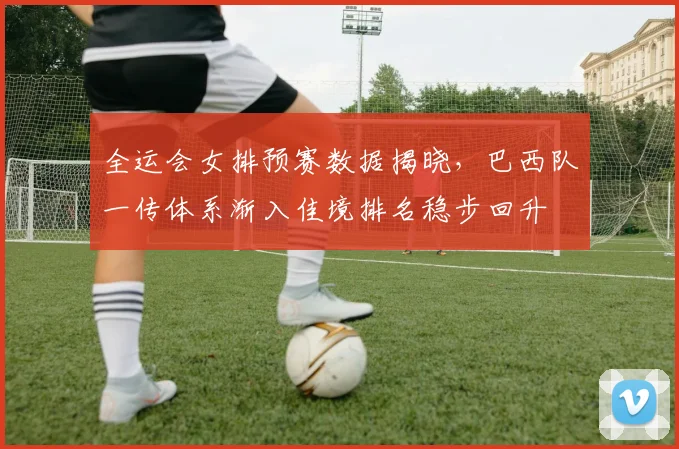 全运会女排预赛数据揭晓，巴西队一传体系渐入佳境排名稳步回升 - 万彩官网APP资讯