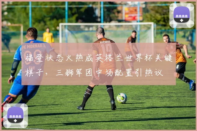 福登状态火热成英格兰世界杯关键棋子，三狮军团中场配置引热议 - 万彩官网APP图集