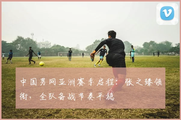 中国男网亚洲赛季启程：张之臻领衔，全队备战节奏平稳 - 万彩官网APP推荐