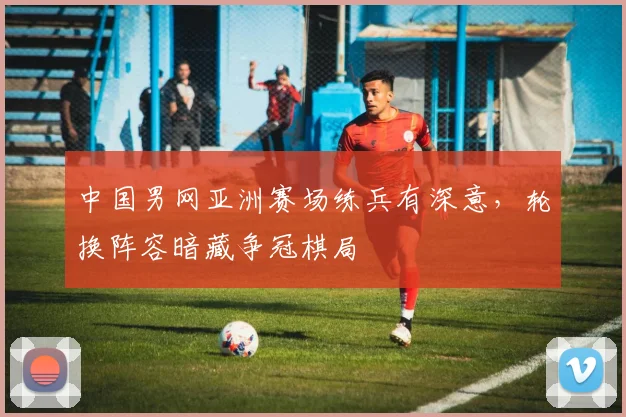 中国男网亚洲赛场练兵有深意，轮换阵容暗藏争冠棋局 - 万彩官网APP推荐