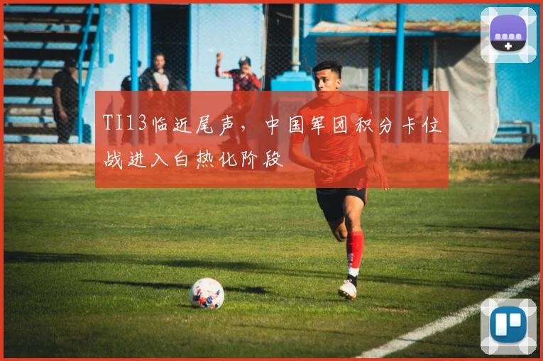 TI13临近尾声，中国军团积分卡位战进入白热化阶段 - 万彩官网APP推荐