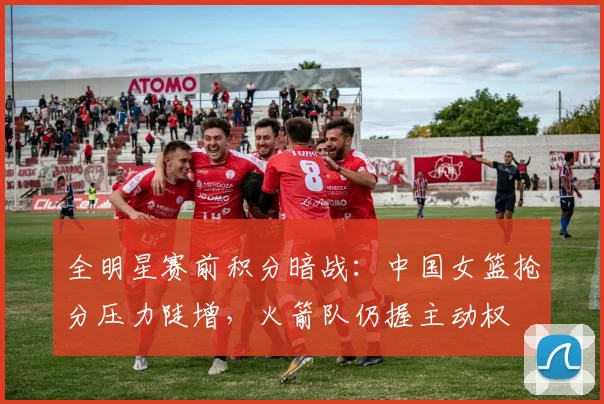 全明星赛前积分暗战：中国女篮抢分压力陡增，火箭队仍握主动权 - 万彩官网APP资讯