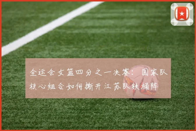全运会女篮四分之一决赛：国家队核心组合如何撕开江苏队铁桶阵 - 万彩官网APP资讯